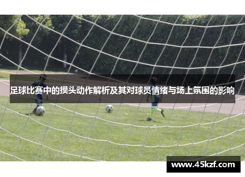 足球比赛中的摸头动作解析及其对球员情绪与场上氛围的影响