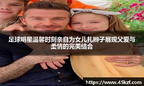 足球明星温馨时刻亲自为女儿扎辫子展现父爱与柔情的完美结合